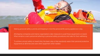 Making personal safety a priority and keeping in mind the personal life-saving appliances is key.
All shipping companies and marine organisations take measures to avail these equipments on board.
What remains is each personnel adhering to personal safety procedures and rules for their well-being.
To achieve utmost safety on board ship, the basic step is that everybody wears their personal protective
equipments at all times and uses other equipment when needed.
 