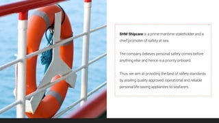 SHM Shipcare is a prime maritime stakeholder and a
chief promoter of safety at sea.
The company believes personal safety comes before
anything else and hence is a priority onboard.
Thus, we aim at providing the best of safety standards
by availing quality approved, operational and reliable
personal life-saving appliances to seafarers.
 