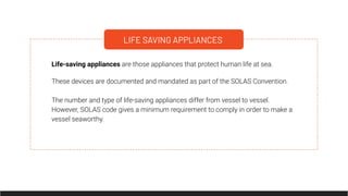 LIFE SAVING APPLIANCES
Life-saving appliances are those appliances that protect human life at sea.
These devices are documented and mandated as part of the SOLAS Convention.
The number and type of life-saving appliances differ from vessel to vessel.
However, SOLAS code gives a minimum requirement to comply in order to make a
vessel seaworthy.
 