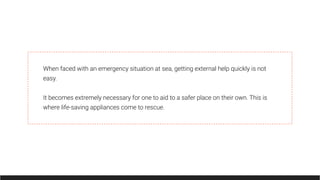 When faced with an emergency situation at sea, getting external help quickly is not
easy.
It becomes extremely necessary for one to aid to a safer place on their own. This is
where life-saving appliances come to rescue.
 