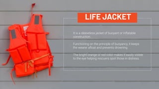 LIFE JACKET
It is a sleeveless jacket of buoyant or inﬂatable
construction.
Functioning on the principle of buoyancy, it keeps
the wearer aﬂoat and prevents drowning.
The bright orange or red color makes it easily visible
to the eye helping rescuers spot those in distress.
 
