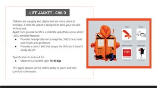 LIFE JACKET - CHILD
Children are naughty and playful and are more prone to
mishaps. A child life jacket is designed to keep your tot safe
while at sea.
Apart from general beneﬁts, a child life jacket has some added
USCG-certiﬁed features.
● Provides head protection to keep the child’s face, head
and mouth area protected.
● Provides a crotch belt that straps the child so it doesn’t
easily slip off.
Speciﬁcation to look out for -
● Made to suit wearer upto 15-43 kgs
PFD types depend on the child’s ability to swim and their
comfort in the water.
 