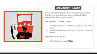 LIFE JACKET - INFANT
It goes without saying, infants should always be strapped with a
lifejacket even under close supervision. Most toddlers face
mishaps due to lack of attention at sea.
That being said, Life Jacket - Infant -
● should aid in turning an infant face up and head back in the
water
● should be properly strapped before he/she is let close to the
waters
Speciﬁcation to look out for -
● Made to suit wearer upto 15 kgs
 