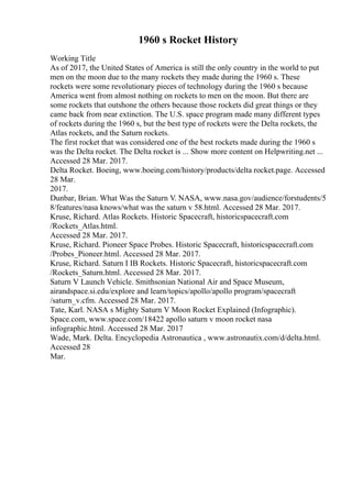 1960 s Rocket History
Working Title
As of 2017, the United States of America is still the only country in the world to put
men on the moon due to the many rockets they made during the 1960 s. These
rockets were some revolutionary pieces of technology during the 1960 s because
America went from almost nothing on rockets to men on the moon. But there are
some rockets that outshone the others because those rockets did great things or they
came back from near extinction. The U.S. space program made many different types
of rockets during the 1960 s, but the best type of rockets were the Delta rockets, the
Atlas rockets, and the Saturn rockets.
The first rocket that was considered one of the best rockets made during the 1960 s
was the Delta rocket. The Delta rocket is ... Show more content on Helpwriting.net ...
Accessed 28 Mar. 2017.
Delta Rocket. Boeing, www.boeing.com/history/products/delta rocket.page. Accessed
28 Mar.
2017.
Dunbar, Brian. What Was the Saturn V. NASA, www.nasa.gov/audience/forstudents/5
8/features/nasa knows/what was the saturn v 58.html. Accessed 28 Mar. 2017.
Kruse, Richard. Atlas Rockets. Historic Spacecraft, historicspacecraft.com
/Rockets_Atlas.html.
Accessed 28 Mar. 2017.
Kruse, Richard. Pioneer Space Probes. Historic Spacecraft, historicspacecraft.com
/Probes_Pioneer.html. Accessed 28 Mar. 2017.
Kruse, Richard. Saturn I IB Rockets. Historic Spacecraft, historicspacecraft.com
/Rockets_Saturn.html. Accessed 28 Mar. 2017.
Saturn V Launch Vehicle. Smithsonian National Air and Space Museum,
airandspace.si.edu/explore and learn/topics/apollo/apollo program/spacecraft
/saturn_v.cfm. Accessed 28 Mar. 2017.
Tate, Karl. NASA s Mighty Saturn V Moon Rocket Explained (Infographic).
Space.com, www.space.com/18422 apollo saturn v moon rocket nasa
infographic.html. Accessed 28 Mar. 2017
Wade, Mark. Delta. Encyclopedia Astronautica , www.astronautix.com/d/delta.html.
Accessed 28
Mar.
 