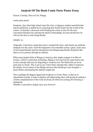 Analysis Of The Book Comic Party Poster Essay
Genres: Comedy, Slice of Life, Manga
comic party poster
Summary: Just when high school nears the close, a Japanese student named Kazuki
and his girlfriend, is pulled by his scheming best friend Taishi into the world of fan
comics. As Kazuki s obsession with finishing his comic in time for the next
convention threatens his schoolwork and his relationships, he must decide how he
will use his time or risk losing Mizuki.
STORY 4.1
Tragically, it has been a long time since I watched the show, and clearly my methods
changed over the years. From the fragments I do remember comes a great, clean story
of one named Kazuki and his introduction into Manga (specifically doujinshi) that
takes us on a journey through an industry.
When most people think of Manga in America, they might compare it to Marvel
Comics, which is somewhat misleading. Manga is not reserved for super heroes nor
to trite concepts that may be disgusting in America (see The Mask) but yet never
quite puts us inside. This is not to say Comic Party attempts this, rather it expresses
the deeply woven nature of the Manga universe that should give any foreigner a
pause before stereotyping the industry negatively.
This is perhaps the biggest appeal and weakness to Comic Party, in that as an
educational comedy it seeks to balance self deprecating jokes with giving its audience
a better comprehension of the work involved, all while not coming off as boring or
uninspired.
Whether it succeeds is largely up to you, however
 