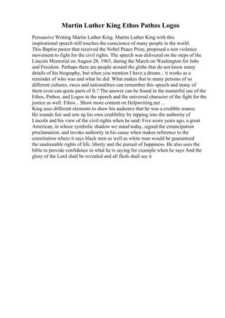 Martin Luther King Ethos Pathos Logos
Persuasive Writing Martin Luther King. Martin Luther King with this
inspirational speech still touches the conscience of many people in the world.
This Baptist pastor that received the Nobel Peace Prize, proposed a non violence
movement to fight for the civil rights. The speech was delivered on the steps of the
Lincoln Memorial on August 28, 1963, during the March on Washington for Jobs
and Freedom. Perhaps there are people around the globe that do not know many
details of his biography, but when you mention I have a dream... it works as a
reminder of who was and what he did. What makes that to many persons of so
different cultures, races and nationalities can remember this speech and many of
them even can quote parts of It.? The answer can be found in the masterful use of the
Ethos, Pathos, and Logos in the speech and the universal character of the fight for the
justice as well. Ethos... Show more content on Helpwriting.net ...
King uses different elements to show his audience that he was a credible source.
He sounds fair and sets up his own credibility by tapping into the authority of
Lincoln and his view of the civil rights when he said: Five score years ago, a great
American, in whose symbolic shadow we stand today, signed the emancipation
proclamation. and invoke authority in his cause when makes reference to the
constitution where it says black men as well as white man would be guaranteed
the unalienable rights of life, liberty and the pursuit of happiness. He also uses the
bible to provide confidence in what he is saying for example when he says And the
glory of the Lord shall be revealed and all flesh shall see it
 