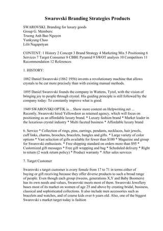 Swarovski Branding Strategies Products
SWAROVSKI. Branding for luxury goods
Group G. Members:
Truong Anh Bao Nguyen
Yunkyung Choo
Lilit Nagapetyan
CONTENT: 1 History 2 Concept 3 Brand Strategy 4 Marketing Mix 5 Positioning 6
Services 7 Target Consumer 8 CBBE Pyramid 9 SWOT analysis 10 Competitors 11
Recommendation 12 References
1. HISTORY:
1882 Daniel Swarovski (1862 1956) invents a revolutionary machine that allows
crystals to be cut more precisely than with existing manual methods.
1895 Daniel Swarovski founds the company in Wattens, Tyrol, with the vision of
bringing joy to people through crystal. His guiding principle is still followed by the
company today: To constantly improve what is good.
1949 SWAROVSKI OPTIK is ... Show more content on Helpwriting.net ...
Recently, Swarovski hired Yellowdoor as retained agency, which will focus on
positioning as an affordable luxury brand. * Luxury fashion brand * Market leader in
the luxurious crystal industry * Multi faceted business * Affordable luxury brand
6. Service * Collection of rings, pins, earrings, pendants, necklaces, hair jewels,
cuff links, charms, brooches, bracelets, bangles and gifts. * Large variety of color
options * Vast selection of gifts available for fewer than $100 * Magazine and group
for Swarovski enthusiasts. * Free shipping standard on orders more than $95 *
Customized gift messages * Free gift wrapping and bag * Scheduled delivery * Right
to return (2 week return policy) * Product warranty * After sales services
7. Target Customer
Swarovski s target customer is every female from 17 to 71 in terms either of
buying or gift receiving because they offer diverse products to such a broad range
of people. Even though each group (tweens, generations X,Y and Baby Boomers)
has its own needs and values, Swarovski meets most of them. Swarovski Jewellery
bases most of its market on women of age 25 and above by creating bridal, business,
classical and sophisticated collections. It also include men accessories such as
bracelets and watches, and of course kids over 6 years old. Also, one of the biggest
Swarovski s market target today is fashion
 