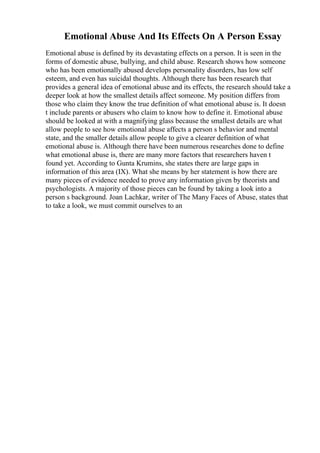Emotional Abuse And Its Effects On A Person Essay
Emotional abuse is defined by its devastating effects on a person. It is seen in the
forms of domestic abuse, bullying, and child abuse. Research shows how someone
who has been emotionally abused develops personality disorders, has low self
esteem, and even has suicidal thoughts. Although there has been research that
provides a general idea of emotional abuse and its effects, the research should take a
deeper look at how the smallest details affect someone. My position differs from
those who claim they know the true definition of what emotional abuse is. It doesn
t include parents or abusers who claim to know how to define it. Emotional abuse
should be looked at with a magnifying glass because the smallest details are what
allow people to see how emotional abuse affects a person s behavior and mental
state, and the smaller details allow people to give a clearer definition of what
emotional abuse is. Although there have been numerous researches done to define
what emotional abuse is, there are many more factors that researchers haven t
found yet. According to Gunta Krumins, she states there are large gaps in
information of this area (IX). What she means by her statement is how there are
many pieces of evidence needed to prove any information given by theorists and
psychologists. A majority of those pieces can be found by taking a look into a
person s background. Joan Lachkar, writer of The Many Faces of Abuse, states that
to take a look, we must commit ourselves to an
 