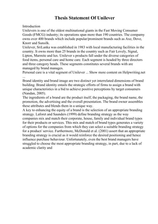Thesis Statement Of Unilever
Introduction
Unilevers is one of the oldest multinational giants in the Fast Moving Consumer
Goods (FMCG) industry; its operations span more than 190 countries. The compamy
owns over 400 brands which include popular/prominent brands such as Axe, Dove,
Knorr and Sunsilk.
Unilever, SriLanka was established in 1983 with local manufacturing facilities in the
country. It owns more than 25 brands in the country such as Fair Lovely, Signal,
Lipton, Marmite and lux. Unilever s products fall under the diverse categories of
food items, personal care and home care. Each segment is headed by three directors
and three category heads. These segments constitutes several brands with are
managed by brand manages.
Personal care is a vital segment of Unilever ... Show more content on Helpwriting.net
...
Brand identity and brand image are two distinct yet interrelated dimensions of brand
building. Brand identity entails the strategic efforts of firms to assign a brand with
unique characteristics in a bid to achieve positive perceptions by target consumers
(Nandan, 2005).
The ingredients of a brand are the product itself, the packaging, the brand name, the
promotion, the advertising and the overall presentation. The brand owner assembles
these attributes and blends them in a unique way.
A key to enhancing the equity of a brand is the selection of an appropriate branding
strategy. Laforet and Saunders (1999) define branding strategy as the way
companies mix and match their corporate, house, family and individual brand types
for their products or services. This mix and match of brand types generates a variety
of options for the companies from which they can select a suitable branding strategy
for a product/ service. Furthermore, McDonald et al. (2001) assert that an appropriate
branding strategy is crucial as it would reinforce the desired positioning and hence
influence purchase behaviour. Unfortunately, even the best brand managers have
struggled to choose the most appropriate branding strategy, in part, due to a lack of
academic clarity and
 