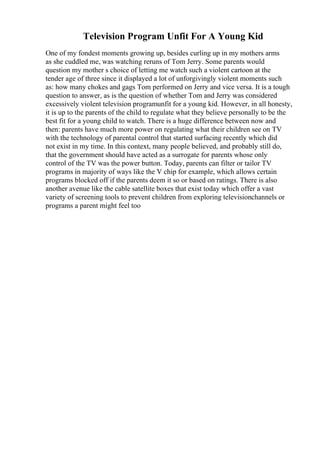 Television Program Unfit For A Young Kid
One of my fondest moments growing up, besides curling up in my mothers arms
as she cuddled me, was watching reruns of Tom Jerry. Some parents would
question my mother s choice of letting me watch such a violent cartoon at the
tender age of three since it displayed a lot of unforgivingly violent moments such
as: how many chokes and gags Tom performed on Jerry and vice versa. It is a tough
question to answer, as is the question of whether Tom and Jerry was considered
excessively violent television programunfit for a young kid. However, in all honesty,
it is up to the parents of the child to regulate what they believe personally to be the
best fit for a young child to watch. There is a huge difference between now and
then: parents have much more power on regulating what their children see on TV
with the technology of parental control that started surfacing recently which did
not exist in my time. In this context, many people believed, and probably still do,
that the government should have acted as a surrogate for parents whose only
control of the TV was the power button. Today, parents can filter or tailor TV
programs in majority of ways like the V chip for example, which allows certain
programs blocked off if the parents deem it so or based on ratings. There is also
another avenue like the cable satellite boxes that exist today which offer a vast
variety of screening tools to prevent children from exploring televisionchannels or
programs a parent might feel too
 