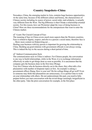 Country Snapshots--China
Nowadays, China, the emerging market in Asia, contains huge business opportunities.
At the same time, because of the different culture and history, the characteristics of
Chinese society including its source of power, social order, and solidarity, is actually
very different from the West. The big difference is that Chinais a relationship oriented
society. For this reason, how can Westerner adapt the ways of doing business in
China? Here are three recommendations for the entrepreneurs that want to enter the
Chinese market.
пЃ¬Learn The Crucial Concept of Face
The meaning of face in China covers much more aspects than the Western countries.
Face is related to dignity, respect, and also to a person s social status, therefore face is
... Show more content on Helpwriting.net ...
Dealing your business with key person is important for growing the relationship in
China. Building up good relations with government officials is not always wrong.
This is indeed the key to the success during a short period of time.
пЃ¬Indirect Communication Style
The communication style in China is indirect. For Chinese people, the conversation
is one way to build relationships, while in the West, it is to exchange information
effectively in order to get things done as soon as possible. It is uncommon that the
company gets the business done in the first time (Wang).
Very few Chinese who do business directly cut to the chase; they often talk a few
pleasantries with number of disparate topics at first. An example is asking a
government officer Zhang, How is your son? Do his college things all go well? Even
so someone may think that pleasantries are unnecessary, it is a perfect time to work
on your relationship with others. Do not underestimate this part, you need to fully
prepare before you start conversation with the trivial things seemingly insignificant to
the other party. Take the prior conversation for example, in the first place
 