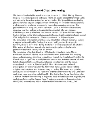 Second Great Awakening
The Antebellum Period in America occurred between 1815 1860. During this time,
religion, economic expansion, and social reform all greatly changed the United States
and ultimately formed the nation that we have today. The Second Great Awakening
greatly impacted religion and provided an opportunity for social reform movements;
while the market revolution permanently changed the American economy. The
preferred belief of many of America s framers, Deism is predominantly hostile to
organized churches and saw a decrease in the amount of followers because
Christianitybecame predominant in American society. Led by established religious
leaders alarmed by low church attendance, the Second Great Awakening began around
1790 and gained momentum in... Show more content on Helpwriting.net ...
The completion of the canal instantaneously attracted an influx of immigrant farmers
who gave birth to cities like Buffalo, Rochester, and Syracuse. Some people,
however, chose to move West during this time of economic revolution. Elizabeth F.
Ellet writes, My husband was seized with the mania, and accordingly made
preparation to start in January with his brother.
The completion of the Erie Canal in 1825 played a critical role in the Market
Revolution because it allowed trade and travel to occur more often, thus lowering
prices and encouraging economic competition. Overall, the Antebellum Period in the
United States is significant not only because it serves as a precursor to the Civil War,
but also because the Second Great Awakening, social reform, and the market
revolution all occurred in this time period. Ideas like temperance and total
emancipation are controversial in the Antebellum Period, partly because of the
religious movement that was simultaneously occurring. The market was growing
quickly, and the invention of the steamboat and the completion of the Erie Canal only
made trade more accessible and affordable. The Antebellum Period foreshadowed an
American future in which slavery is illegal and trade is more accessible. Together, the
market revolution and the Second Great Awakening strengthened American both
morally and economically, and as Ralph Waldo Emerson writes in 1837, We
 