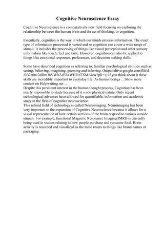 Cognitive Neuroscience Essay
Cognitive Neuroscience is a comparatively new field focusing on exploring the
relationship between the human brain and the act of thinking, or cognition.
Essentially, cognition is the way in which our minds process information. The exact
type of information processed is varied and so cognition can cover a wide range of
stimuli. It includes the processing of things like visual perception and other sensory
information like touch, feel and taste. However, cognition can also be applied to
things like emotional responses, preferences, and decision making skills.
Some have described cognition as referring to, familiar psychological abilities such as
seeing, believing, imagining, guessing and inferring. (https://drive.google.com/file/d
/0B7c0n12dDm38VWN3eFRaWHUzTXM/view?pli=1) If you think about it these
skills are incredibly important to everyday life. As human beings ... Show more
content on Helpwriting.net ...
Despite this persistent interest in the human thought process, Cognition has been
nearly impossible to study because of it s non physical nature. Only recent
technological advances have allowed for quantifiable, information and academic
study in the field of cognitive neuroscience.
This related field of technology is called Neuroimaging. Neuroimaging has been
very important to the expansion of Cognitive Neuroscience because it allows for a
visual representation of how certain sections of the brain respond to various outside
stimuli. For example, functional Magnetic Resonance Imaging(fMRI) is currently
being used in studies relating to how people purchase and consume food. Brain
activity is recorded and visualized as the mind reacts to things like brand names or
packaging
 