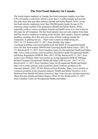 The Fast Food Industry In Canada
The fourth largest employer in Canada; fast food restaurants employ more than
6.9% of Canada s work force which is more than 1.2 million people and provide
first jobs more than any other industry (Health and Safety Report, 2016). As the
fast food industry employees more than 500,000 people (under the age of 25)
exposing a large number of the population (Health and Safety Report, 2016),
especially youth to various workplace hazards and health issues it is vital to discuss
this topic for all Canadians. The fast food industry does not only employ front desk
staff but involves employees working in the kitchen, dish washers, freezers, garbage
handling, cleaning, drive thru and even some of them working outside the
restaurants, in parking lots etc.... Show more content on Helpwriting.net ...
(2017, 01 17). Retrieved 02 11, 2017, from Healthy Day: https:/
/consumer.healthday.com/encyclopedia/work and health 41/occupational health
news 507/fast food workers 646454.html Assessing Health Safety Issues. (2017, 02
11). Retrieved 02 11, 2017, from Canadian Centre for Occupational Health and Safety:
http://www.ccohs.ca/teach_tools/social/fast_food.html Canada Occupational Health
and Safety Regulations (SOR/86 304). (2017, 02 09). Retrieved 02 11, 2017, from
Justice Laws Website: http://laws.justice.gc.ca/eng/regulations/SOR 86 304/page
40.html Canadian Occupational Health and Safety (OH S) Laws. (2017, 02 11).
Retrieved 02 11, 2017, from Canadian Centre for Occupational Health and Safety:
http://www.ccohs.ca/teach_tools/social/laws.html Common accidents in the
retaurant industry. (2011, 03 06). Retrieved from Restobiz: https://www.restobiz.ca
/common accidents in the restaurant industry/ Health and Safety Executive. (n.d.).
Retrieved from Health and Safety Executive: http://www.hse.gov.uk/slips/experience
/flash fries.htm Health and Safety Report. (2016, 07 28). Retrieved 02 11, 2017,
from Canadian Centre for Occupational Health and Safety:
 