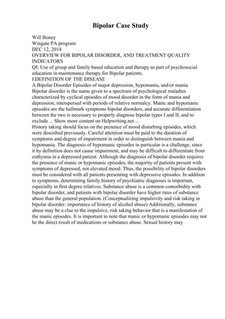 Bipolar Case Study
Will Boney
Wingate PA program
DEC 12, 2014
OVERVIEW FOR BIPOLAR DISORDER, AND TREATMENT QUALITY
INDICATORS
QI: Use of group and family based education and therapy as part of psychosocial
education in maintenance therapy for Bipolar patients.
I.DEFINITION OF THE DISEASE
A.Bipolar Disorder Episodes of major depression, hypomania, and/or mania.
Bipolar disorder is the name given to a spectrum of psychological maladies
characterized by cyclical episodes of mood disorder in the form of mania and
depression, interspersed with periods of relative normalcy. Manic and hypomanic
episodes are the hallmark symptoms bipolar disorders, and accurate differentiation
between the two is necessary to properly diagnose bipolar types I and II, and to
exclude ... Show more content on Helpwriting.net ...
History taking should focus on the presence of mood disturbing episodes, which
were described previously. Careful attention must be paid to the duration of
symptoms and degree of impairment in order to distinguish between mania and
hypomania. The diagnosis of hypomanic episodes in particular is a challenge, since
it by definition does not cause impairment, and may be difficult to differentiate from
euthymia in a depressed patient. Although the diagnosis of bipolar disorder requires
the presence of manic or hypomanic episodes, the majority of patients present with
symptoms of depressed, not elevated mood. Thus, the possibility of bipolar disorders
must be considered with all patients presenting with depressive episodes. In addition
to symptoms, determining family history of psychiatric diagnoses is important,
especially in first degree relatives. Substance abuse is a common comorbidity with
bipolar disorder, and patients with bipolar disorder have higher rates of substance
abuse than the general population. (Conceptualizing impulsivity and risk taking in
bipolar disorder: importance of history of alcohol abuse) Additionally, substance
abuse may be a clue to the impulsive, risk taking behavior that is a manifestation of
the manic episodes. It is important to note that manic or hypomanic episodes may not
be the direct result of medications or substance abuse. Sexual history may
 