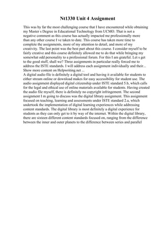 Nt1330 Unit 4 Assignment
This was by far the most challenging course that I have encountered while obtaining
my Master s Degree in Educational Technology from UCMO. That is not a
negative comment as this course has actually impacted me professionally more
than any other course I ve taken to date. This course has taken more time to
complete the assignments, more of my attention to detail, and more of my
creativity. The last point was the best part about this course. I consider myself to be
fairly creative and this course definitely allowed me to do that while bringing my
somewhat odd personality to a professional forum. For this I am grateful. Let s get
to the good stuff, shall we? Three assignments in particular really forced me to
address the ISTE standards. I will address each assignment individually and their...
Show more content on Helpwriting.net ...
A digital audio file is definitely a digital tool and having it available for students to
either stream online or download makes for easy accessibility for student use. The
audio assignment displayed digital citizenship under ISTE standard 5.b, which calls
for the legal and ethical use of online materials available for students. Having created
the audio file myself, there is definitely no copyright infringement. The second
assignment I m going to discuss was the digital library assignment. This assignment
focused on teaching, learning and assessments under ISTE standard 2.a, which
undertook the implementation of digital learning experiences while addressing
content standards. The digital library is most definitely a digital experience for
students as they can only get to it by way of the internet. Within the digital library,
there are sixteen different content standards focused on, ranging from the difference
between the inner and outer planets to the difference between series and parallel
 