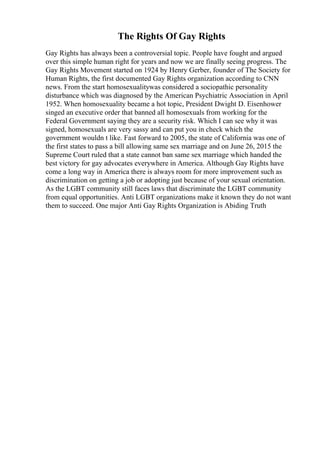 The Rights Of Gay Rights
Gay Rights has always been a controversial topic. People have fought and argued
over this simple human right for years and now we are finally seeing progress. The
Gay Rights Movement started on 1924 by Henry Gerber, founder of The Society for
Human Rights, the first documented Gay Rights organization according to CNN
news. From the start homosexualitywas considered a sociopathic personality
disturbance which was diagnosed by the American Psychiatric Association in April
1952. When homosexuality became a hot topic, President Dwight D. Eisenhower
singed an executive order that banned all homosexuals from working for the
Federal Government saying they are a security risk. Which I can see why it was
signed, homosexuals are very sassy and can put you in check which the
government wouldn t like. Fast forward to 2005, the state of California was one of
the first states to pass a bill allowing same sex marriage and on June 26, 2015 the
Supreme Court ruled that a state cannot ban same sex marriage which handed the
best victory for gay advocates everywhere in America. Although Gay Rights have
come a long way in America there is always room for more improvement such as
discrimination on getting a job or adopting just because of your sexual orientation.
As the LGBT community still faces laws that discriminate the LGBT community
from equal opportunities. Anti LGBT organizations make it known they do not want
them to succeed. One major Anti Gay Rights Organization is Abiding Truth
 