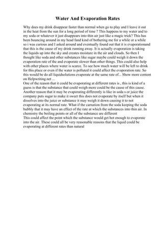 Water And Evaporation Rates
Why does my drink disappear faster than normal when go to play and I leave it out
in the heat from the sun for a long period of time ? This happens to my water and to
my soda or whatever it just disappears into thin air just like a magic trick? This has
been bouncing around in my head fand kind of bothering me for a while or a while
so i was curious and I asked around and eventually found out that it is evaporationand
that this is the cause of my drink running away. It is actually evaporation is taking
the liquids up into the sky and creates moisture in the air and clouds. So then I
thought like soda and other substances like sugar maybe could weigh it down the
evaporation rate of the and evaporate slower than other things. This could also help
with other places where water is scarce. To see how much water will be left to drink
for this place or even if the water is polluted it could affect the evaporation rate. So
this would be do all liquidsolutions evaporate at the same rate of... Show more content
on Helpwriting.net ...
One of the reason that it could be evaporating at different rates is , this is kind of a
guess is that the substance that could weigh more could be the cause of this cause.
Another reason that it may be evaporating differently is like in soda s or juice the
company puts sugar to make it sweet this does not evaporate by itself but when it
dissolves into the juice or substance it may weigh it down causing it to not
evaporating at its normal rate. What if the carnation from the soda keeping the soda
bubbly that it may have an effect of the rate at which the substances into thin air. In
chemistry the boiling points or all of the substance are different
This could affect the point which the substance would get hot enough to evaporate
into the air. These could all be very reasonable reasons that the liquid could be
evaporating at different rates than natural
 