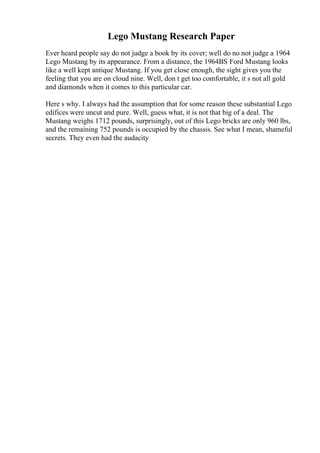 Lego Mustang Research Paper
Ever heard people say do not judge a book by its cover; well do no not judge a 1964
Lego Mustang by its appearance. From a distance, the 1964ВЅ Ford Mustang looks
like a well kept antique Mustang. If you get close enough, the sight gives you the
feeling that you are on cloud nine. Well, don t get too comfortable, it s not all gold
and diamonds when it comes to this particular car.
Here s why. I always had the assumption that for some reason these substantial Lego
edifices were uncut and pure. Well, guess what, it is not that big of a deal. The
Mustang weighs 1712 pounds, surprisingly, out of this Lego bricks are only 960 lbs,
and the remaining 752 pounds is occupied by the chassis. See what I mean, shameful
secrets. They even had the audacity
 