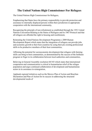 The United Nations High Commissioner For Refugees
The United Nations High Commissioner for Refugees,
Emphasizing that States have the primary responsibility to provide protection and
assistance to internally displaced persons within their jurisdiction in appropriate
cooperation with the international community,
Recognizing the principle of non refoulement as established through the 1951 United
Nations Convention Relating to the Status of Refugees and its 1967 Protocol and that
all refugees are afforded the right to housing and resettlement,
Reiterating the United Nations Development Programme s 2009 Human
Development Report which states that the integration of refugees can provide jobs
and economic growth to their host countries by using their pre existing professional
skills to be productive members of their host communities,
Affirming the potential for socioeconomic development that refugees with farming
skills can bring to host communities, as demonstrated by the success of the Initikane
program in Niger in its collaboration between local authorities and communities,
Believing in General Assembly resolution 68/103 which states that international
cooperation and communication is critical in humanitarian relief of the refugee
population and urges continued collaboration of development and humanitarian
actors in its assistance in reintegration,
Applauds regional initiatives such as the Mexico Plan of Action and Brazilian
Declaration and Plan of Action for its success in addressing the structural
developmental needs of
 