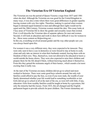 The Victorian Era Of Victorian England
The Victorian era was the period of Queen Victoria s reign from 1837 until 1901
when she died. Although the Victorian era was good for the United Kingdom in
many ways, it was also a time where there were great differences in gender equality
leaving women with very few rights. Therefore, making it a period when women
began to demand equal treatment to men and although their rights would not be
equal until the 20th Century, Victorian women started the idea. This essay looks at
5 key areas of Victorian life to show the gender and sexuality issues that existed.
First, it will describe the Victorian idea of separate spheres for men and women.
Second, it will look at education and work to show how difficult it was for women to
be... Show more content on Helpwriting.net ...
In this era, everything revolved around gender and the way other people saw you
was always based upon this.
For women it was a very different story, they were expected to be innocent. They
were only seen to have a use in domestics so were forced to stay at home to cook,
clean and only take an interest in what their husbands wanted, leaving them with no
freedom of their own. They, themselves, were not allowed to be educated or know a
world outside the home chores. They were also expected to raise their children and
prepare them for the life ahead if them, without knowing much about it themselves.
From this they gained the nickname angels of their homes , which sounds a lot more
exciting than it really was.
At the start of the Victorian era many children did not go to school and most
worked in factories. There were some good boys schools around, but only rich
families could afford to pay the fees, so even if you were male, the wealth of your
family determined whether your life would lead to something worthwhile or not.
Girls did not go to school at all at the start of the era, so were left with little, if any,
education. Girls from wealthy families could be taught at home by a governess, but
only the minority had this luxury. From 1833, this all changed and the English
parliament began to provide schools for poor children. The Forster elementary act
 