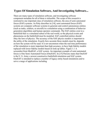 Types Of Simulation Software, And Investigating Software...
There are many types of simulation software, and investigating software
component metadata for all of them is infeasible. The scope of this research is
restricted to one important class of simulation software, the area of semi automated
forces (SAF) systems. As Petty describes in [14], semi automated forces (SAF)
systems are computer software systems to generate and control autonomous entities
(such as tanks, soldiers, or aircraft) in a simulation using a combination of behavior
generation algorithms and human operator commands. The SAF entities exist in a
battlefield that is a simulated subset of the real world, so the physical events and
phenomena on the battlefield must be modeled. SAF controlled entities should
obey the laws of physics. The accuracy of the SAF physics models is important to
the utility of the simulation. Exactly how accurate those models must be, depends
on how the system will be used. It is not uncommon when the real time performance
of the simulation is more important than high accuracy, to have high fidelity models
replaced with lower fidelity models based on look up tables. Figure 1.1 A
screenshot from ModSAF, a SAF system. An important example of semi automated
forces is One Semi Automated Forces (OneSAF). In [15] Parsons states that OneSAF
is the U. S. Army s newest constructive battlefield simulation and SAF system.
OneSAF is intended to replace a number of legacy entity based simulations and to
serve a range of applications including
 