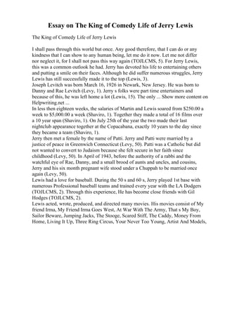 Essay on The King of Comedy Life of Jerry Lewis
The King of Comedy Life of Jerry Lewis
I shall pass through this world but once. Any good therefore, that I can do or any
kindness that I can show to any human being, let me do it now. Let me not differ
nor neglect it, for I shall not pass this way again (TOJLCMS, 5). For Jerry Lewis,
this was a common outlook he had. Jerry has devoted his life to entertaining others
and putting a smile on their faces. Although he did suffer numerous struggles, Jerry
Lewis has still successfully made it to the top (Lewis, 3).
Joseph Levitch was born March 16, 1926 in Newark, New Jersey. He was born to
Danny and Rae Levitch (Levy, 1). Jerry s folks were part time entertainers and
because of this, he was left home a lot (Lewis, 15). The only ... Show more content on
Helpwriting.net ...
In less then eighteen weeks, the salaries of Martin and Lewis soared from $250.00 a
week to $5,000.00 a week (Shaviro, 1). Together they made a total of 16 films over
a 10 year span (Shaviro, 1). On July 25th of the year the two made their last
nightclub appearance together at the Copacabana, exactly 10 years to the day since
they became a team (Shaviro, 1).
Jerry then met a female by the name of Patti. Jerry and Patti were married by a
justice of peace in Greenwich Connecticut (Levy, 50). Patti was a Catholic but did
not wanted to convert to Judaism because she felt secure in her faith since
childhood (Levy, 50). In April of 1943, before the authority of a rabbi and the
watchful eye of Rae, Danny, and a small brood of aunts and uncles, and cousins,
Jerry and his six month pregnant wife stood under a Chuppah to be married once
again (Levy, 50).
Lewis had a love for baseball. During the 50 s and 60 s, Jerry played 1st base with
numerous Professional baseball teams and trained every year with the LA Dodgers
(TOJLCMS, 2). Through this experience, He has become close friends with Gil
Hodges (TOJLCMS, 2).
Lewis acted, wrote, produced, and directed many movies. His movies consist of My
friend Irma, My Friend Irma Goes West, At War With The Army, That s My Boy,
Sailor Beware, Jumping Jacks, The Stooge, Scared Stiff, The Caddy, Money From
Home, Living It Up, Three Ring Circus, Your Never Too Young, Artist And Models,
 
