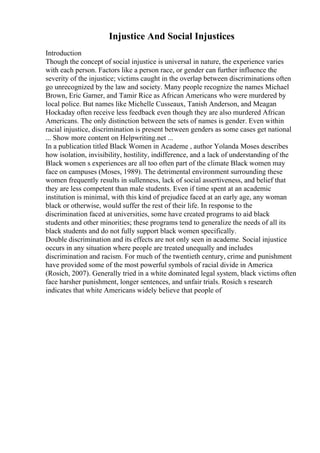 Injustice And Social Injustices
Introduction
Though the concept of social injustice is universal in nature, the experience varies
with each person. Factors like a person race, or gender can further influence the
severity of the injustice; victims caught in the overlap between discriminations often
go unrecognized by the law and society. Many people recognize the names Michael
Brown, Eric Garner, and Tamir Rice as African Americans who were murdered by
local police. But names like Michelle Cusseaux, Tanish Anderson, and Meagan
Hockaday often receive less feedback even though they are also murdered African
Americans. The only distinction between the sets of names is gender. Even within
racial injustice, discrimination is present between genders as some cases get national
... Show more content on Helpwriting.net ...
In a publication titled Black Women in Academe , author Yolanda Moses describes
how isolation, invisibility, hostility, indifference, and a lack of understanding of the
Black women s experiences are all too often part of the climate Black women may
face on campuses (Moses, 1989). The detrimental environment surrounding these
women frequently results in sullenness, lack of social assertiveness, and belief that
they are less competent than male students. Even if time spent at an academic
institution is minimal, with this kind of prejudice faced at an early age, any woman
black or otherwise, would suffer the rest of their life. In response to the
discrimination faced at universities, some have created programs to aid black
students and other minorities; these programs tend to generalize the needs of all its
black students and do not fully support black women specifically.
Double discrimination and its effects are not only seen in academe. Social injustice
occurs in any situation where people are treated unequally and includes
discrimination and racism. For much of the twentieth century, crime and punishment
have provided some of the most powerful symbols of racial divide in America
(Rosich, 2007). Generally tried in a white dominated legal system, black victims often
face harsher punishment, longer sentences, and unfair trials. Rosich s research
indicates that white Americans widely believe that people of
 