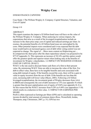 Wrigley Case
EFB340 FINANCE CAPSTONE
Case Study 1 The William Wrigley Jr. Company: Capital Structure, Valuation, and
Cost of Capital
Group: 4 4
ABSTRACT
This report examines the impact a $3 billion bond issue will have on the value of
the William Wrigley Jr. Company. When analysing its various impacts, the
expectations that arise as a result of the leveraged recapitalisation include an
increase in the share price amp; cost of capital and reduced earnings per share. In
essence, the potential benefits of a $3 billion bond issue are outweighed by the
costs. Other potential impacts were considered and it was expected that the debt
issue would lead to an increased agency cost of debt while voting control was not
expected to change. The signal of ... Show more content on Helpwriting.net ...
In comparison the share price after the share repurchase scheme was projected to be
$77.87 (appendix 2). This represents an increase of 38.14% and this option would
offer the greatest upside and superior return when looking only at the benefits of
investment for Wrigley s shareholders. 3.2 IMPACT ON WEIGHTED AVERAGE
COST OF CAPITAL (WACC)
WACC is the rate used to discount future cash flows of a firm to their present
value. By minimising WACC firms are able to increase the value of the firm. For
debt to affect value, there have to be tangible benefits and costs associated with
using debt instead of equity. If the benefits exceed the costs, there will be a gain in
value to equity investors from the use of debt. If the benefits are less than the
costs, increasing debt will lower value (Myers, 2001). Following a $3 billion
leveraged recapitalisation, the investment grade of Wrigley decreases from AAA
to BB/B and consequently the cost of debt increases to 13% (see appendix 9) which
is greater than the post capitalisation cost of equity of 9.84% (see appendix 8). It is
for this reason that the WACC increases from 9.24% to 9.49% (see appendices 5 10)
which results in a reduction in firm value. 3.3 IMPACT ON EARNINGS PER
SHARE
Profit is often expressed as Earnings per Share (EPS) and is calculated as operating
income divided by total amount of common shares (Ross, Westerfield, Jordan,
Thompson, amp; Christensen, 2007, p. 51). EPS has two
 