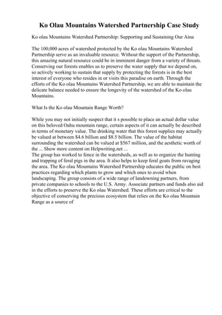 Ko Olau Mountains Watershed Partnership Case Study
Ko olau Mountains Watershed Partnership: Supporting and Sustaining Our Aina
The 100,000 acres of watershed protected by the Ko olau Mountains Watershed
Partnership serve as an invaluable resource. Without the support of the Partnership,
this amazing natural resource could be in imminent danger from a variety of threats.
Conserving our forests enables us to preserve the water supply that we depend on,
so actively working to sustain that supply by protecting the forests is in the best
interest of everyone who resides in or visits this paradise on earth. Through the
efforts of the Ko olau Mountains Watershed Partnership, we are able to maintain the
delicate balance needed to ensure the longevity of the watershed of the Ko olau
Mountains.
What Is the Ko olau Mountain Range Worth?
While you may not initially suspect that it s possible to place an actual dollar value
on this beloved Oahu mountain range, certain aspects of it can actually be described
in terms of monetary value. The drinking water that this forest supplies may actually
be valued at between $4.6 billion and $8.5 billion. The value of the habitat
surrounding the watershed can be valued at $567 million, and the aesthetic worth of
the ... Show more content on Helpwriting.net ...
The group has worked to fence in the watersheds, as well as to organize the hunting
and trapping of feral pigs in the area. It also helps to keep feral goats from ravaging
the area. The Ko olau Mountains Watershed Partnership educates the public on best
practices regarding which plants to grow and which ones to avoid when
landscaping. The group consists of a wide range of landowning partners, from
private companies to schools to the U.S. Army. Associate partners and funds also aid
in the efforts to preserve the Ko olau Watershed. These efforts are critical to the
objective of conserving the precious ecosystem that relies on the Ko olau Mountain
Range as a source of
 