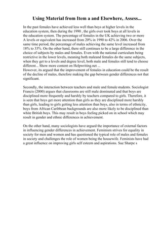 Using Material from Item a and Elsewhere, Assess...
In the past females have achieved less well than boys at higher levels in the
education system, then during the 1990 , the girls over took boys at all levels in
the education system. The percentage of females in the UK achieving two or more
A levels or equivalent has increased from 20% in 1990 to 42% in 2006. Over the
same time period, the percentage of males achieving the same level increased from
18% to 33%. On the other hand, there still continues to be a large difference in the
choice of subjects by males and females. Even with the national curriculum being
restrictive in the lower levels, meaning both maleand females do the same subjects,
when they get to a levels and degree level, both male and females still tend to choose
different... Show more content on Helpwriting.net ...
However, its argued that the improvement of females in education could be the result
of the decline of males, therefore making the gap between gender differences not that
significant.
Secondly, the interaction between teachers and male and female students. Sociologist
Francis (2000) argues that classrooms are still male dominated and that boys are
disciplined more frequently and harshly by teachers compared to girls. Therefore, it
is seen that boys get more attention than girls as they are disciplined more harshly
than girls, leading to girls getting less attention than boys, also in terms of ethnicity,
boys from African Caribbean backgrounds are also more likely to be disciplined than
white British boys. This may result in boys feeling picked on in school which may
result in gender and ethnic differences in achievement.
On the other hand, many sociologists have argued the importance of external factors
in influencing gender differences in achievement. Feminism strives for equality in
society for men and women and has questioned the typical role of males and females
in society and challenges the role of women being the housewife. Feminists have had
a great influence on improving girls self esteem and aspirations. Sue Sharpe s
 