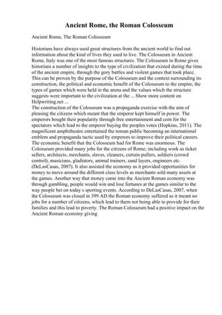 Ancient Rome, the Roman Colosseum
Ancient Rome, The Roman Colosseum
Historians have always used great structures from the ancient world to find out
information about the kind of lives they used to live. The Colosseum in Ancient
Rome, Italy was one of the most famous structures. The Colosseum in Rome gives
historians a number of insights to the type of civilization that existed during the time
of the ancient empire, through the gory battles and violent games that took place.
This can be proven by the purpose of the Colosseum and the context surrounding its
construction, the political and economic benefit of the Colosseum to the empire, the
types of games which were held in the arena and the values which the structure
suggests were important to the civilization at the ... Show more content on
Helpwriting.net ...
The construction of the Colosseum was a propaganda exercise with the aim of
pleasing the citizens which meant that the emperor kept himself in power. The
emperors bought their popularity through free entertainment and corn for the
spectators which lead to the emperor buying the peoples votes (Hopkins, 2011). The
magnificent amphitheatre entertained the roman public becoming an international
emblem and propaganda tactic used by emperors to improve their political careers.
The economic benefit that the Colosseum had for Rome was enormous. The
Colosseum provided many jobs for the citizens of Rome; including work as ticket
sellers, architects, merchants, slaves, cleaners, curtain pullers, soldiers (crowd
control), musicians, gladiators, animal trainers, sand layers, engineers etc.
(DeLasCasas, 2007). It also assisted the economy as it provided opportunities for
money to move around the different class levels as merchants sold many assets at
the games. Another way that money came into the Ancient Roman economy was
through gambling, people would win and lose fortunes at the games similar to the
way people bet on today s sporting events. According to DeLasCasas, 2007, when
the Colosseum was closed in 399 AD the Roman economy suffered as it meant no
jobs for a number of citizens, which lead to them not being able to provide for their
families and this lead to poverty. The Roman Colosseum had a positive impact on the
Ancient Roman economy giving
 