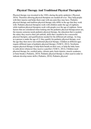 Physical Therapy And Traditional Physical Therapists
Physical therapy was invented in the 1920 s during the polio epidemic ( Physical,
2014). Therefore allowing physical therapists are needed all over. They help people
with their injuries and helps them cope with any pain they may have. Pediatric
physical therapy and tradition physical therapy only differ in the age that they work
with. Pediatric physical therapists work with children under the age of eighteen,
while tradition physical therapists work with people over the age of eighteen. Some
factors that are considered when looking into the pediatric physical therapycareer are,
the reasons someone needs pediatric physical therapy, the education that is needed,
the salary they receive their job outlook, skills that s needed to be a successful
physical therapist, and qualifications needed for the different job settings. As long
as a person is under the age of 21 they qualify for pediatric physical therapy, over
the age they then move into traditional physical therapy. Children at different ages
require different types of pediatric physical therapy ( N/IICU, 2012). Newborns
require physical therapy to help them breath on their own, or help the baby learn
to calm down whenever they receive a pacifier ( N/IICU, 2012). Children need
physical therapy for, cerebral palsy, chronic pain, brain injuries, muscle weakness,
or bone breaks ( Pediatric, 2014). Pediatric physical therapy is often used in order to
indicate develop motor skills ( Pediatric, 2014). Pediatric physical
 
