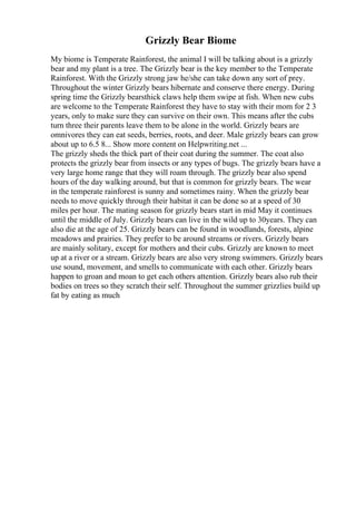 Grizzly Bear Biome
My biome is Temperate Rainforest, the animal I will be talking about is a grizzly
bear and my plant is a tree. The Grizzly bear is the key member to the Temperate
Rainforest. With the Grizzly strong jaw he/she can take down any sort of prey.
Throughout the winter Grizzly bears hibernate and conserve there energy. During
spring time the Grizzly bearsthick claws help them swipe at fish. When new cubs
are welcome to the Temperate Rainforest they have to stay with their mom for 2 3
years, only to make sure they can survive on their own. This means after the cubs
turn three their parents leave them to be alone in the world. Grizzly bears are
omnivores they can eat seeds, berries, roots, and deer. Male grizzly bears can grow
about up to 6.5 8... Show more content on Helpwriting.net ...
The grizzly sheds the thick part of their coat during the summer. The coat also
protects the grizzly bear from insects or any types of bugs. The grizzly bears have a
very large home range that they will roam through. The grizzly bear also spend
hours of the day walking around, but that is common for grizzly bears. The wear
in the temperate rainforest is sunny and sometimes rainy. When the grizzly bear
needs to move quickly through their habitat it can be done so at a speed of 30
miles per hour. The mating season for grizzly bears start in mid May it continues
until the middle of July. Grizzly bears can live in the wild up to 30years. They can
also die at the age of 25. Grizzly bears can be found in woodlands, forests, alpine
meadows and prairies. They prefer to be around streams or rivers. Grizzly bears
are mainly solitary, except for mothers and their cubs. Grizzly are known to meet
up at a river or a stream. Grizzly bears are also very strong swimmers. Grizzly bears
use sound, movement, and smells to communicate with each other. Grizzly bears
happen to groan and moan to get each others attention. Grizzly bears also rub their
bodies on trees so they scratch their self. Throughout the summer grizzlies build up
fat by eating as much
 