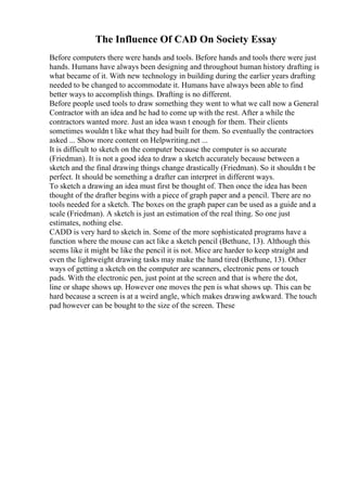 The Influence Of CAD On Society Essay
Before computers there were hands and tools. Before hands and tools there were just
hands. Humans have always been designing and throughout human history drafting is
what became of it. With new technology in building during the earlier years drafting
needed to be changed to accommodate it. Humans have always been able to find
better ways to accomplish things. Drafting is no different.
Before people used tools to draw something they went to what we call now a General
Contractor with an idea and he had to come up with the rest. After a while the
contractors wanted more. Just an idea wasn t enough for them. Their clients
sometimes wouldn t like what they had built for them. So eventually the contractors
asked ... Show more content on Helpwriting.net ...
It is difficult to sketch on the computer because the computer is so accurate
(Friedman). It is not a good idea to draw a sketch accurately because between a
sketch and the final drawing things change drastically (Friedman). So it shouldn t be
perfect. It should be something a drafter can interpret in different ways.
To sketch a drawing an idea must first be thought of. Then once the idea has been
thought of the drafter begins with a piece of graph paper and a pencil. There are no
tools needed for a sketch. The boxes on the graph paper can be used as a guide and a
scale (Friedman). A sketch is just an estimation of the real thing. So one just
estimates, nothing else.
CADD is very hard to sketch in. Some of the more sophisticated programs have a
function where the mouse can act like a sketch pencil (Bethune, 13). Although this
seems like it might be like the pencil it is not. Mice are harder to keep straight and
even the lightweight drawing tasks may make the hand tired (Bethune, 13). Other
ways of getting a sketch on the computer are scanners, electronic pens or touch
pads. With the electronic pen, just point at the screen and that is where the dot,
line or shape shows up. However one moves the pen is what shows up. This can be
hard because a screen is at a weird angle, which makes drawing awkward. The touch
pad however can be bought to the size of the screen. These
 