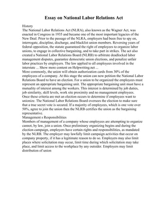 Essay on National Labor Relations Act
History
The National Labor Relations Act (NLRA), also known as the Wagner Act, was
enacted in Congress in 1935 and became one of the most important legacies of the
New Deal. Prior to the passage of the NLRA, employers had been free to spy on,
interrogate, discipline, discharge, and blacklist union members. Reversing years of
federal opposition, the statute guaranteed the right of employees to organize labor
unions, to engage in collective bargaining, and to take part in strikes. The act also
created a National Labor Relations Board (NLRB) to arbitrate deadlocked labor
management disputes, guarantee democratic union elections, and penalize unfair
labor practices by employers. The law applied to all employees involved in the
interstate ... Show more content on Helpwriting.net ...
More commonly, the union will obtain authorization cards from 30% of the
employees of a company. At this stage the union can now petition the National Labor
Relations Board to have an election. For a union to be organized the employees must
represent an appropriate bargaining unit. The appropriate bargaining unit must have a
mutuality of interest among the workers. This interest is determined by job duties,
job similarity, skill levels, work site proximity and no management employees.
Once these criteria are met an election occurs to determine if employees want to
unionize. The National Labor Relations Board oversees the election to make sure
that a true secret vote is secured. If a majority of employees, which is one vote over
50%, agree to join the union then the NLRB certifies the union as the bargaining
representative.
Management s Responsibilities
Members of management of a company whose employees are attempting to organize
cannot, by law, join a union. Once preliminary organizing begins and during the
election campaign, employers have certain rights and responsibilities, as mandated
by the NLRB. The employer may lawfully limit campaign activities that occur on
company property, if it has a legitimate reason to do so. Employers may also limit
places where solicitation may occur, limit time during which solicitation may take
place, and limit access to the workplace by any outsider. Employers may limit
distribution of union
 