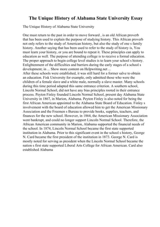 The Unique History of Alabama State University Essay
The Unique History of Alabama State University
One must return to the past in order to move forward , is an old African proverb
that has been used to explain the purpose of studying history. This African proverb
not only refers to the study of American history, but also the study of one s family
history. Another saying that has been used to refer to the study of history is, You
must learn your history, or you are bound to repeat it. These principles can apply to
education as well. The purpose of attending college is to receive a formal education.
The proper approach to begin college level studies is to learn your school s history.
Enlightenment of the difficulties and barriers during the early stages of a school s
development; in ... Show more content on Helpwriting.net ...
After these schools were established, it was still hard for a former salve to obtain
an education. Fisk University for example, only admitted those who were the
children of a female slave and a white male, normally a slave master. Many schools
during this time period adapted this same entrance criterion. A southern school,
Lincoln Normal School, did not have any bias principles rooted in their entrance
process. Peyton Finley founded Lincoln Normal School, present day Alabama State
University in 1867, in Marion, Alabama. Peyton Finley is also noted for being the
first African American appointed to the Alabama State Board of Education. Finley s
involvement with the board of education allowed him to get the American Missionary
Association and the Freemen s Bureau to provide books, supplies, teachers, and
finances for the new school. However, in 1864, the American Missionary Association
went bankrupt, and could no longer support Lincoln Normal School. Therefore, the
African American community in Marion, Alabama supported the financial needs of
the school. In 1874, Lincoln Normal School became the first state supported
institution in Alabama. Prior to this significant event in the school s history, George
N. Card became the first president of the institution in 1873. George N. Card is
mostly noted for serving as president when the Lincoln Normal School became the
nation s first state supported Liberal Arts College for African American. Card also
established Alabama
 