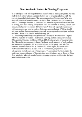 Non-Academic Factors In Nursing Programs
In an attempt to look into ways to reduce attrition rates in nursing programs, we did a
study to look into what non academic factors can be investigated along with the
current standard admission data. The research question of interest was What non
academic characteristics of students can lead to best chance of success in nursing
school? Our sample included 115 students at a southern regional university s school
of nursing, who have already completed at least one semester of nursing school. The
instrument of collection was an IRB approved 20 item self reported questionnaire
with anonymous and passive content. Data were analyzed using SPSS version 21
software, and the data comparisons were made using appropriate statistical analysis
methods... Show more content on Helpwriting.net ...
21). According to one study, occupational self efficacy is believed to be a highly
effective predictor of student s motivation, learning, and academic performance
(McLaughlin, Moutray, Muldoon, 2008, p. 213). It s these types of characteristics
that GPA and test scores can t indicate. We know ample amounts of students have
pre admission high grades, but as evidenced by a recent spring class, the first
semester attrition rate was still at almost 10%. In this regard, we know these
students must have lacked in areas such as commitment, organization and
interpersonal skills to succeed in the program. Therefore in order to minimize the
social and economic impact of these attrition rates, it is important to discover if this
field is truly for all applicants before they enter the program, and look for the best
possible indicators to do
 
