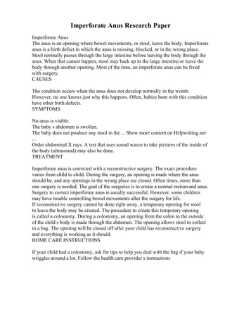Imperforate Anus Research Paper
Imperforate Anus
The anus is an opening where bowel movements, or stool, leave the body. Imperforate
anus is a birth defect in which the anus is missing, blocked, or in the wrong place.
Stool normally passes through the large intestine before leaving the body through the
anus. When that cannot happen, stool may back up in the large intestine or leave the
body through another opening. Most of the time, an imperforate anus can be fixed
with surgery.
CAUSES
The condition occurs when the anus does not develop normally in the womb.
However, no one knows just why this happens. Often, babies born with this condition
have other birth defects.
SYMPTOMS
No anus is visible.
The baby s abdomen is swollen.
The baby does not produce any stool in the ... Show more content on Helpwriting.net
...
Order abdominal X rays. A test that uses sound waves to take pictures of the inside of
the body (ultrasound) may also be done.
TREATMENT
Imperforate anus is corrected with a reconstructive surgery. The exact procedure
varies from child to child. During the surgery, an opening is made where the anus
should be, and any openings in the wrong place are closed. Often times, more than
one surgery is needed. The goal of the surgeries is to create a normal rectum and anus.
Surgery to correct imperforate anus is usually successful. However, some children
may have trouble controlling bowel movements after the surgery for life.
If reconstructive surgery cannot be done right away, a temporary opening for stool
to leave the body may be created. The procedure to create this temporary opening
is called a colostomy. During a colostomy, an opening from the colon to the outside
of the child s body is made through the abdomen. The opening allows stool to collect
in a bag. The opening will be closed off after your child has reconstructive surgery
and everything is working as it should.
HOME CARE INSTRUCTIONS
If your child had a colostomy, ask for tips to help you deal with the bag if your baby
wriggles around a lot. Follow the health care provider s instructions
 