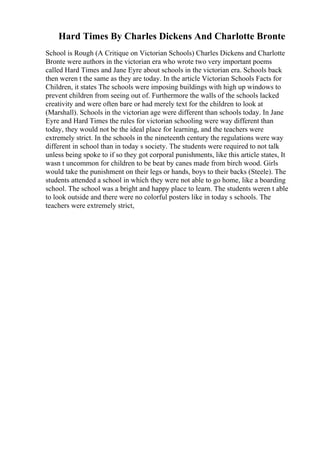 Hard Times By Charles Dickens And Charlotte Bronte
School is Rough (A Critique on Victorian Schools) Charles Dickens and Charlotte
Bronte were authors in the victorian era who wrote two very important poems
called Hard Times and Jane Eyre about schools in the victorian era. Schools back
then weren t the same as they are today. In the article Victorian Schools Facts for
Children, it states The schools were imposing buildings with high up windows to
prevent children from seeing out of. Furthermore the walls of the schools lacked
creativity and were often bare or had merely text for the children to look at
(Marshall). Schools in the victorian age were different than schools today. In Jane
Eyre and Hard Times the rules for victorian schooling were way different than
today, they would not be the ideal place for learning, and the teachers were
extremely strict. In the schools in the nineteenth century the regulations were way
different in school than in today s society. The students were required to not talk
unless being spoke to if so they got corporal punishments, like this article states, It
wasn t uncommon for children to be beat by canes made from birch wood. Girls
would take the punishment on their legs or hands, boys to their backs (Steele). The
students attended a school in which they were not able to go home, like a boarding
school. The school was a bright and happy place to learn. The students weren t able
to look outside and there were no colorful posters like in today s schools. The
teachers were extremely strict,
 