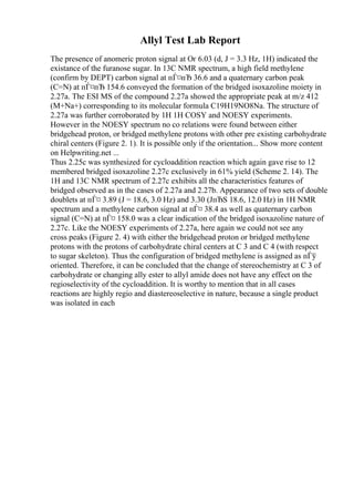 Allyl Test Lab Report
The presence of anomeric proton signal at Оґ 6.03 (d, J = 3.3 Hz, 1H) indicated the
existance of the furanose sugar. In 13C NMR spectrum, a high field methylene
(confirm by DEPT) carbon signal at пЃ¤пЂ 36.6 and a quaternary carbon peak
(C=N) at пЃ¤пЂ 154.6 conveyed the formation of the bridged isoxazoline moiety in
2.27a. The ESI MS of the compound 2.27a showed the appropriate peak at m/z 412
(M+Na+) corresponding to its molecular formula C19H19NO8Na. The structure of
2.27a was further corroborated by 1H 1H COSY and NOESY experiments.
However in the NOESY spectrum no co relations were found between either
bridgehead proton, or bridged methylene protons with other pre existing carbohydrate
chiral centers (Figure 2. 1). It is possible only if the orientation... Show more content
on Helpwriting.net ...
Thus 2.25c was synthesized for cycloaddition reaction which again gave rise to 12
membered bridged isoxazoline 2.27c exclusively in 61% yield (Scheme 2. 14). The
1H and 13C NMR spectrum of 2.27c exhibits all the characteristics features of
bridged observed as in the cases of 2.27a and 2.27b. Appearance of two sets of double
doublets at пЃ¤ 3.89 (J = 18.6, 3.0 Hz) and 3.30 (JпЂЅ 18.6, 12.0 Hz) in 1H NMR
spectrum and a methylene carbon signal at пЃ¤ 38.4 as well as quaternary carbon
signal (C=N) at пЃ¤ 158.0 was a clear indication of the bridged isoxazoline nature of
2.27c. Like the NOESY experiments of 2.27a, here again we could not see any
cross peaks (Figure 2. 4) with either the bridgehead proton or bridged methylene
protons with the protons of carbohydrate chiral centers at C 3 and C 4 (with respect
to sugar skeleton). Thus the configuration of bridged methylene is assigned as пЃў
oriented. Therefore, it can be concluded that the change of stereochemistry at C 3 of
carbohydrate or changing ally ester to allyl amide does not have any effect on the
regioselectivity of the cycloaddition. It is worthy to mention that in all cases
reactions are highly regio and diastereoselective in nature, because a single product
was isolated in each
 