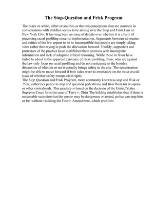 The Stop-Question and Frisk Program
The black or white, either or and this or that misconceptions that are common in
conversations with children seems to be arising over the Stop and Frisk Law in
New York City. It has long been an issue of debate over whether it is a form of
practicing racial profiling since its implementation. Arguments between advocates
and critics of the law appear to be so incompatible that people are simply taking
sides rather than trying to push the discussion forward. Frankly, supporters and
protestors of the practice have established their opinions with incomplete
information and lack of adequate critical reasoning. While those in favor have
failed to admit to the apparent existence of racial profiling, those who are against
the law only focus on racial profiling and do not participate in the broader
discussion of whether or not it actually brings safety to the city. The conversation
might be able to move forward if both sides were to emphasize on the most crucial
issue of whether safety trumps civil rights.
The Stop Question and Frisk Program, more commonly known as stop and frisk or
250s, authorizes police to stop and question pedestrians and frisk them for weapons
or other contrabands. This practice is based on the decision of the United States
Supreme Court form the case of Terry v. Ohio. The holding establishes that if there is
reasonable suspicion that the person may be dangerous or armed, police can stop him
or her without violating the Fourth Amendment, which prohibits
 