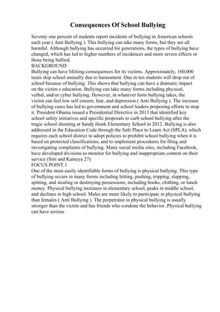 Consequences Of School Bullying
Seventy one percent of students report incidents of bullying in American schools
each year ( Anti Bullying ). This bullying can take many forms, but they are all
harmful. Although bullying has occurred for generations, the types of bullying have
changed, which has led to higher numbers of incidences and more severe effects or
those being bullied.
BACKGROUND
Bullying can have lifelong consequences for its victims. Approximately, 160,000
teens skip school annually due to harassment. One in ten students will drop out of
school because of bullying. This shows that bullying can have a dramatic impact
on the victim s education. Bullying can take many forms including physical,
verbal, and/or cyber bullying. However, in whatever form bullying takes, the
victim can feel low self esteem, fear, and depression ( Anti Bullying ). The increase
of bullying cases has led to government and school leaders proposing efforts to stop
it. President Obama issued a Presidential Directive in 2013 that identified key
school safety initiatives and specific proposals to curb school bullying after the
tragic school shooting at Sandy Hook Elementary School in 2012. Bullying is also
addressed in the Education Code through the Safe Place to Learn Act (SPLA), which
requires each school district to adopt policies to prohibit school bullying when it is
based on protected classifications, and to implement procedures for filing and
investigating complaints of bullying. Many social media sites, including Facebook,
have developed divisions to monitor for bullying and inappropriate content on their
service (Sim and Kameya 27).
FOCUS POINT 1
One of the most easily identifiable forms of bullying is physical bullying. This type
of bullying occurs in many forms including hitting, pushing, tripping, slapping,
spitting, and stealing or destroying possessions, including books, clothing, or lunch
money. Physical bullying increases in elementary school, peaks in middle school,
and declines in high school. Males are more likely to participate in physical bullying
than females ( Anti Bullying ). The perpetrator in physical bullying is usually
stronger than the victim and has friends who condone the behavior. Physical bullying
can have serious
 