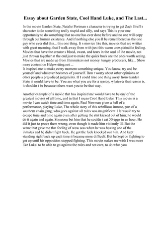 Essay about Garden State, Cool Hand Luke, and The Last...
In the movie Garden State, Natalie Portman s character is trying to get Zach Braff s
character to do something really stupid and silly, and says This is your one
opportunity to do something that no one has ever done before and no one will copy
through out human existence. And if nothing else you ll be remembered as the one
guy who ever did this... this one thing. It s movies like this, movies that are written
with great meaning, that I walk away from with just this warm unexplainable feeling.
Movies that have the creator s blood, sweat, and tears in the soul of the movie, not
just thrown together at the end just to make the quick buck are the ones worth seeing.
Movies that are made up from filmmakers not money hungry producers, like... Show
more content on Helpwriting.net ...
It inspired me to make every moment something unique. You know, try and be
yourself and whatever becomes of yourself. Don t worry about other opinions or
other people s prejudiced judgments. If I could take one thing away from Garden
State it would have to be: You are what you are for a reason, whatever that reason is,
it shouldn t be because others want you to be that way.
Another example of a movie that has inspired me would have to be one of the
greatest movies of all time, and in that I mean Cool Hand Luke. This movie is a
movie I can watch time and time again. Paul Newman gives a hell of a
performance, playing Luke. The whole story of this rebellious inmate, part of a
southern chain gang, who goes against all rules was magnificent. He would try to
escape time and time again even after getting the shit kicked out of him, he would
do it again and again. Someone bet him that he couldn t eat 50 eggs in an hour. He
did it just to prove them wrong, even though it made him violently ill. But the
scene that gave me that feeling of wow was when he was boxing one of the
inmates and he didn t fight back. He got the fuck knocked out him. And kept
standing right back up each time it became more difficult. But he kept on fighting to
get up until his opposition stopped fighting. This movie makes me wish I was more
like Luke, to be able to go against the rules and not care, to do what you
 