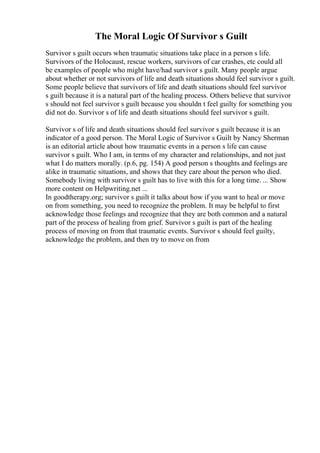 The Moral Logic Of Survivor s Guilt
Survivor s guilt occurs when traumatic situations take place in a person s life.
Survivors of the Holocaust, rescue workers, survivors of car crashes, etc could all
be examples of people who might have/had survivor s guilt. Many people argue
about whether or not survivors of life and death situations should feel survivor s guilt.
Some people believe that survivors of life and death situations should feel survivor
s guilt because it is a natural part of the healing process. Others believe that survivor
s should not feel survivor s guilt because you shouldn t feel guilty for something you
did not do. Survivor s of life and death situations should feel survivor s guilt.
Survivor s of life and death situations should feel survivor s guilt because it is an
indicator of a good person. The Moral Logic of Survivor s Guilt by Nancy Sherman
is an editorial article about how traumatic events in a person s life can cause
survivor s guilt. Who I am, in terms of my character and relationships, and not just
what I do matters morally. (p.6, pg. 154) A good person s thoughts and feelings are
alike in traumatic situations, and shows that they care about the person who died.
Somebody living with survivor s guilt has to live with this for a long time. ... Show
more content on Helpwriting.net ...
In goodtherapy.org; survivor s guilt it talks about how if you want to heal or move
on from something, you need to recognize the problem. It may be helpful to first
acknowledge those feelings and recognize that they are both common and a natural
part of the process of healing from grief. Survivor s guilt is part of the healing
process of moving on from that traumatic events. Survivor s should feel guilty,
acknowledge the problem, and then try to move on from
 