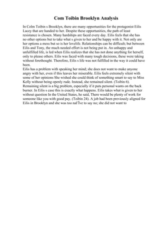 Com Toibin Brooklyn Analysis
In Colm Toibin s Brooklyn, there are many opportunities for the protagonist Eilis
Lacey that are handed to her. Despite these opportunities, the path of least
resistance is chosen. Many hardships are faced every day. Eilis feels that she has
no other options but to take what s given to her and be happy with it. Not only are
her options a mess but so is her lovelife. Relationships can be difficult; but between
Eilis and Tony, the much needed effort is not being put in. An unhappy and
unfulfilled life, is led when Eilis realizes that she has not done anything for herself,
only to please others. Eilis was faced with many tough decisions, these were taking
without forethought. Therefore, Eilis s life was not fulfilled in the way it could have
been.
Eilis has a problem with speaking her mind; she does not want to make anyone
angry with her, even if this leaves her miserable. Eilis feels extremely silent with
some of her opinions She wished she could think of something smart to say to Miss
Kelly without being openly rude. Instead, she remained silent. (Toibin 6).
Remaining silent is a big problem, especially if it puts personal wants on the back
burner. In Eilis s case this is exactly what happens. Eilis takes what is given to her
without question In the United States, he said, There would be plenty of work for
someone like you with good pay. (Toibin 24). A job had been previously aligned for
Eilis in Brooklyn and she was too naГЇve to say no; she did not want to
 