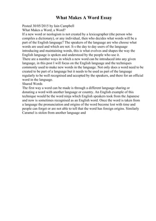 What Makes A Word Essay
Posted 30/05/2015 by Iain Campbell
What Makes a Word, a Word?
If a new word or neologism is not created by a lexicographer (the person who
compiles a dictionary), or any individual, then who decides what words will be a
part of the English language? The speakers of the language are who choose what
words are used and which are not. It s the day to day users of the language
introducing and maintaining words, this is what evolves and shapes the way the
English language is spoken and understood by the people who use it.
There are a number ways in which a new word can be introduced into any given
language, in this post I will focus on the English language and the techniques
commonly used to make new words in the language. Not only does a word need to be
created to be part of a language but it needs to be used as part of the language
regularly to be well recognised and accepted by the speakers, and there for an official
word in the language.
Shared Words
The first way a word can be made is through a different language sharing or
donating a word with another language or country. An English example of this
technique would be the word ninja which English speakers took from the Japanese
and now is sometimes recognised as an English word. Once the word is taken from
a language the pronunciation and origins of the word become lost with time and
people can forget or are not able to tell that the word has foreign origins. Similarly
Caramel is stolen from another language and
 