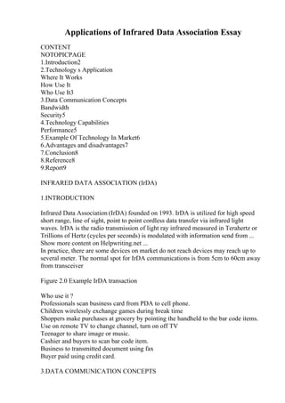 Applications of Infrared Data Association Essay
CONTENT
NOTOPICPAGE
1.Introduction2
2.Technology s Application
Where It Works
How Use It
Who Use It3
3.Data Communication Concepts
Bandwidth
Security5
4.Technology Capabilities
Performance5
5.Example Of Technology In Market6
6.Advantages and disadvantages7
7.Conclusion8
8.Reference8
9.Report9
INFRARED DATA ASSOCIATION (IrDA)
1.INTRODUCTION
Infrared Data Association (IrDA) founded on 1993. IrDA is utilized for high speed
short range, line of sight, point to point cordless data transfer via infrared light
waves. IrDA is the radio transmission of light ray infrared measured in Terahertz or
Trillions of Hertz (cycles per seconds) is modulated with information send from ...
Show more content on Helpwriting.net ...
In practice, there are some devices on market do not reach devices may reach up to
several meter. The normal spot for IrDA communications is from 5cm to 60cm away
from transceiver
Figure 2.0 Example IrDA transaction
Who use it ?
Professionals scan business card from PDA to cell phone.
Children wirelessly exchange games during break time
Shoppers make purchases at grocery by pointing the handheld to the bar code items.
Use on remote TV to change channel, turn on off TV
Teenager to share image or music.
Cashier and buyers to scan bar code item.
Business to transmitted document using fax
Buyer paid using credit card.
3.DATA COMMUNICATION CONCEPTS
 