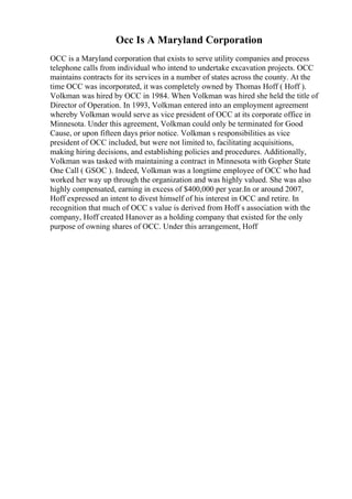 Occ Is A Maryland Corporation
OCC is a Maryland corporation that exists to serve utility companies and process
telephone calls from individual who intend to undertake excavation projects. OCC
maintains contracts for its services in a number of states across the county. At the
time OCC was incorporated, it was completely owned by Thomas Hoff ( Hoff ).
Volkman was hired by OCC in 1984. When Volkman was hired she held the title of
Director of Operation. In 1993, Volkman entered into an employment agreement
whereby Volkman would serve as vice president of OCC at its corporate office in
Minnesota. Under this agreement, Volkman could only be terminated for Good
Cause, or upon fifteen days prior notice. Volkman s responsibilities as vice
president of OCC included, but were not limited to, facilitating acquisitions,
making hiring decisions, and establishing policies and procedures. Additionally,
Volkman was tasked with maintaining a contract in Minnesota with Gopher State
One Call ( GSOC ). Indeed, Volkman was a longtime employee of OCC who had
worked her way up through the organization and was highly valued. She was also
highly compensated, earning in excess of $400,000 per year.In or around 2007,
Hoff expressed an intent to divest himself of his interest in OCC and retire. In
recognition that much of OCC s value is derived from Hoff s association with the
company, Hoff created Hanover as a holding company that existed for the only
purpose of owning shares of OCC. Under this arrangement, Hoff
 