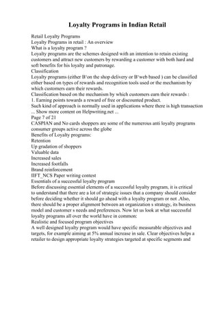 Loyalty Programs in Indian Retail
Retail Loyalty Programs
Loyalty Programs in retail : An overview
What is a loyalty program ?
Loyalty programs are the schemes designed with an intention to retain existing
customers and attract new customers by rewarding a customer with both hard and
soft benefits for his loyalty and patronage.
Classification
Loyalty programs (either В‘on the shop delivery or В‘web based ) can be classified
either based on types of rewards and recognition tools used or the mechanism by
which customers earn their rewards.
Classification based on the mechanism by which customers earn their rewards :
1. Earning points towards a reward of free or discounted product.
Such kind of approach is normally used in applications where there is high transaction
... Show more content on Helpwriting.net ...
Page 7 of 21
CASPIAN and No cards shoppers are some of the numerous anti loyalty programs
consumer groups active across the globe
Benefits of Loyalty programs:
Retention
Up gradation of shoppers
Valuable data
Increased sales
Increased footfalls
Brand reinforcement
IIFT_NCS Paper writing contest
Essentials of a successful loyalty program
Before discussing essential elements of a successful loyalty program, it is critical
to understand that there are a lot of strategic issues that a company should consider
before deciding whether it should go ahead with a loyalty program or not .Also,
there should be a proper alignment between an organization s strategy, its business
model and customer s needs and preferences. Now let us look at what successful
loyalty programs all over the world have in common:
Realistic and focused program objectives
A well designed loyalty program would have specific measurable objectives and
targets, for example aiming at 5% annual increase in sale. Clear objectives helps a
retailer to design appropriate loyalty strategies targeted at specific segments and
 